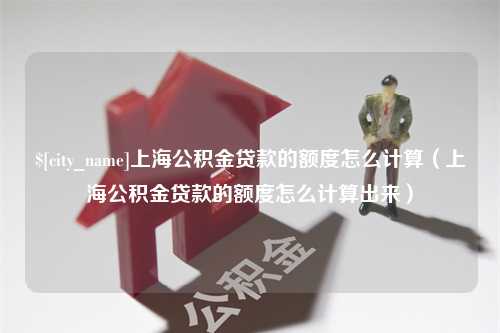 昭通上海公积金贷款的额度怎么计算（上海公积金贷款的额度怎么计算出来）